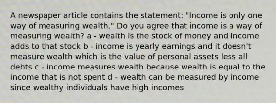 A newspaper article contains the statement: "Income is only one way of measuring wealth." Do you agree that income is a way of measuring wealth? a - wealth is the stock of money and income adds to that stock b - income is yearly earnings and it doesn't measure wealth which is the value of personal assets less all debts c - income measures wealth because wealth is equal to the income that is not spent d - wealth can be measured by income since wealthy individuals have high incomes