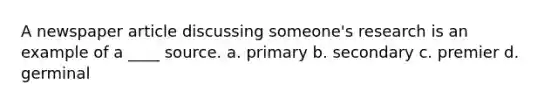 A newspaper article discussing someone's research is an example of a ____ source. a. primary b. secondary c. premier d. germinal