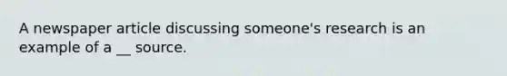 A newspaper article discussing someone's research is an example of a __ source.