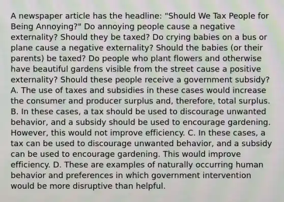 A newspaper article has the​ headline: "Should We Tax People for Being​ Annoying?" Do annoying people cause a negative​ externality? Should they be​ taxed? Do crying babies on a bus or plane cause a negative​ externality? Should the babies​ (or their​ parents) be​ taxed? Do people who plant flowers and otherwise have beautiful gardens visible from the street cause a positive​ externality? Should these people receive a government​ subsidy? A. The use of taxes and subsidies in these cases would increase the consumer and producer surplus​ and, therefore, total surplus. B. In these​ cases, a tax should be used to discourage unwanted​ behavior, and a subsidy should be used to encourage gardening.​ However, this would not improve efficiency. C. In these​ cases, a tax can be used to discourage unwanted​ behavior, and a subsidy can be used to encourage gardening. This would improve efficiency. D. These are examples of naturally occurring human behavior and preferences in which government intervention would be more disruptive than helpful.