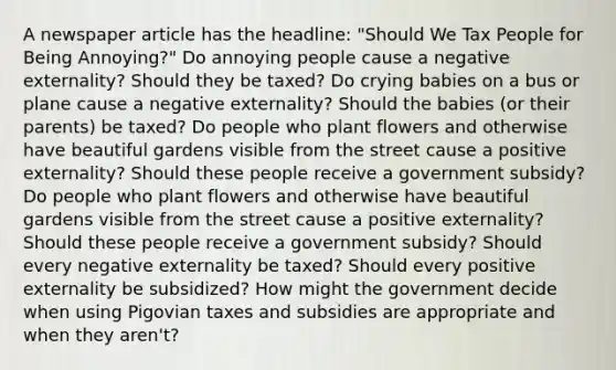 A newspaper article has the​ headline: "Should We Tax People for Being​ Annoying?" Do annoying people cause a negative​ externality? Should they be​ taxed? Do crying babies on a bus or plane cause a negative​ externality? Should the babies​ (or their​ parents) be​ taxed? Do people who plant flowers and otherwise have beautiful gardens visible from the street cause a positive​ externality? Should these people receive a government​ subsidy? Do people who plant flowers and otherwise have beautiful gardens visible from the street cause a positive​ externality? Should these people receive a government​ subsidy? Should every negative externality be​ taxed? Should every positive externality be​ subsidized? How might the government decide when using Pigovian taxes and subsidies are appropriate and when they​ aren't?