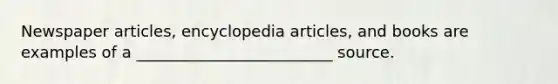 Newspaper articles, encyclopedia articles, and books are examples of a _________________________ source.