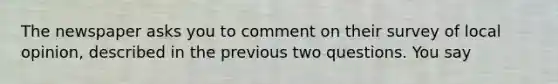 The newspaper asks you to comment on their survey of local opinion, described in the previous two questions. You say