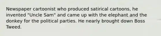 Newspaper cartoonist who produced satirical cartoons, he invented "Uncle Sam" and came up with the elephant and the donkey for the political parties. He nearly brought down Boss Tweed.