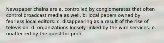 Newspaper chains are a. controlled by conglomerates that often control broadcast media as well. b. local papers owned by fearless local editors. c. disappearing as a result of the rise of television. d. organizations loosely linked by the wire services. e. unaffected by the quest for profit.