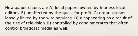 Newspaper chains are A) local papers owned by fearless local editors. B) unaffected by the quest for profit. C) organizations loosely linked by the wire services. D) disappearing as a result of the rise of television. E) controlled by conglomerates that often control broadcast media as well.