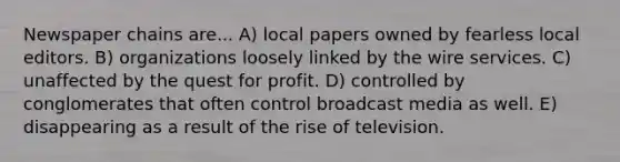 Newspaper chains are... A) local papers owned by fearless local editors. B) organizations loosely linked by the wire services. C) unaffected by the quest for profit. D) controlled by conglomerates that often control broadcast media as well. E) disappearing as a result of the rise of television.