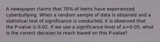 A newspaper claims that 70% of teens have experienced cyberbullying. When a random sample of data is obtained and a statistical test of significance is conducted, it is observed that the P-value is 0.02. If we use a significance level of 𝛼=0.05, what is the correct decision to reach based on this P-value?