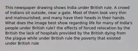 This newspaper drawing shows India under British rule. A crowd of Indians sit outside, near a gate. Most of them look very thin and malnourished, and many have their heads in their hands. What does the image best show regarding life for many of India's people under British rule? the effects of forced relocation by the British the lack of hospitals provided by the British dying from the plague while under British rule the poverty that existed under British rule