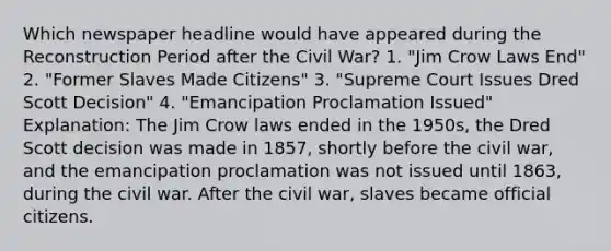 Which newspaper headline would have appeared during the Reconstruction Period after the Civil War? 1. "Jim Crow Laws End" 2. "Former Slaves Made Citizens" 3. "Supreme Court Issues Dred Scott Decision" 4. "Emancipation Proclamation Issued" Explanation: The Jim Crow laws ended in the 1950s, the Dred Scott decision was made in 1857, shortly before the civil war, and the emancipation proclamation was not issued until 1863, during the civil war. After the civil war, slaves became official citizens.