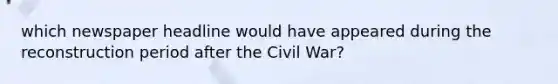 which newspaper headline would have appeared during the reconstruction period after the Civil War?