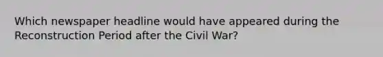 Which newspaper headline would have appeared during the Reconstruction Period after the Civil War?