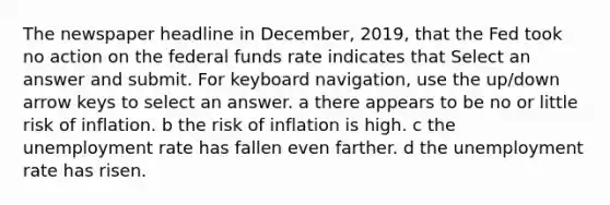 The newspaper headline in December, 2019, that the Fed took no action on the federal funds rate indicates that Select an answer and submit. For keyboard navigation, use the up/down arrow keys to select an answer. a there appears to be no or little risk of inflation. b the risk of inflation is high. c the unemployment rate has fallen even farther. d the unemployment rate has risen.