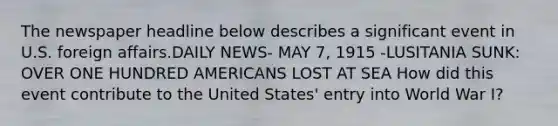 The newspaper headline below describes a significant event in U.S. foreign affairs.DAILY NEWS- MAY 7, 1915 -LUSITANIA SUNK: OVER ONE HUNDRED AMERICANS LOST AT SEA How did this event contribute to the United States' entry into World War I?