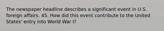 The newspaper headline describes a significant event in U.S. foreign affairs. 45. How did this event contribute to the United States' entry into World War I?