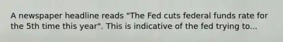 A newspaper headline reads "The Fed cuts federal funds rate for the 5th time this year". This is indicative of the fed trying to...