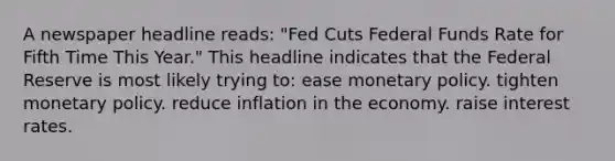 A newspaper headline reads: "Fed Cuts Federal Funds Rate for Fifth Time This Year." This headline indicates that the Federal Reserve is most likely trying to: ease monetary policy. tighten monetary policy. reduce inflation in the economy. raise interest rates.