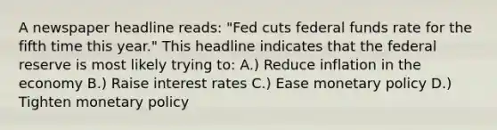 A newspaper headline reads: "Fed cuts federal funds rate for the fifth time this year." This headline indicates that the federal reserve is most likely trying to: A.) Reduce inflation in the economy B.) Raise interest rates C.) Ease <a href='https://www.questionai.com/knowledge/kEE0G7Llsx-monetary-policy' class='anchor-knowledge'>monetary policy</a> D.) Tighten monetary policy