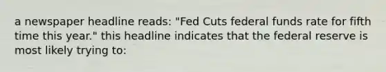 a newspaper headline reads: "Fed Cuts federal funds rate for fifth time this year." this headline indicates that the federal reserve is most likely trying to: