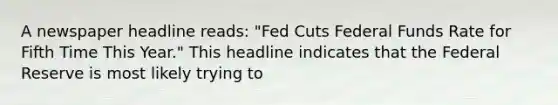 A newspaper headline reads: "Fed Cuts Federal Funds Rate for Fifth Time This Year." This headline indicates that the Federal Reserve is most likely trying to