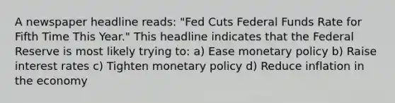 A newspaper headline reads: "Fed Cuts Federal Funds Rate for Fifth Time This Year." This headline indicates that the Federal Reserve is most likely trying to: a) Ease monetary policy b) Raise interest rates c) Tighten monetary policy d) Reduce inflation in the economy