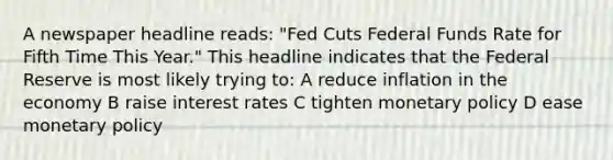 A newspaper headline reads: "Fed Cuts Federal Funds Rate for Fifth Time This Year." This headline indicates that the Federal Reserve is most likely trying to: A reduce inflation in the economy B raise interest rates C tighten <a href='https://www.questionai.com/knowledge/kEE0G7Llsx-monetary-policy' class='anchor-knowledge'>monetary policy</a> D ease monetary policy