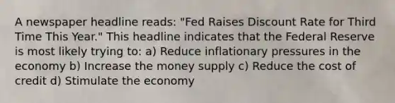 A newspaper headline reads: "Fed Raises Discount Rate for Third Time This Year." This headline indicates that the Federal Reserve is most likely trying to: a) Reduce inflationary pressures in the economy b) Increase the money supply c) Reduce the cost of credit d) Stimulate the economy