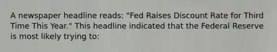 A newspaper headline reads: "Fed Raises Discount Rate for Third Time This Year." This headline indicated that the Federal Reserve is most likely trying to: