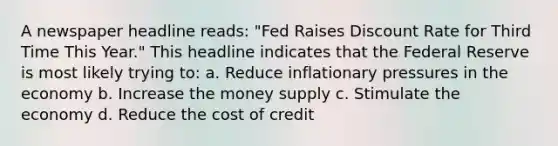 A newspaper headline reads: "Fed Raises Discount Rate for Third Time This Year." This headline indicates that the Federal Reserve is most likely trying to: a. Reduce inflationary pressures in the economy b. Increase the money supply c. Stimulate the economy d. Reduce the cost of credit