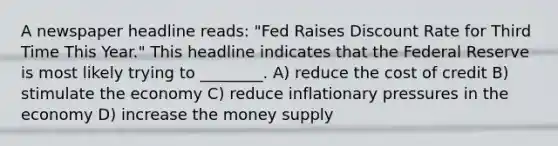 A newspaper headline reads: "Fed Raises Discount Rate for Third Time This Year." This headline indicates that the Federal Reserve is most likely trying to ________. A) reduce the cost of credit B) stimulate the economy C) reduce inflationary pressures in the economy D) increase the money supply