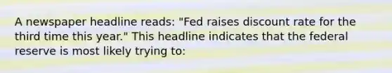 A newspaper headline reads: "Fed raises discount rate for the third time this year." This headline indicates that the federal reserve is most likely trying to: