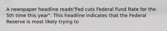 A newspaper headline reads"Fed cuts Federal Fund Rate for the 5th time this year". This headline indicates that the Federal Reserve is most likely trying to