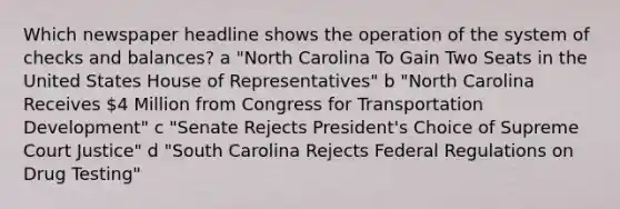 Which newspaper headline shows the operation of the system of checks and balances? a "North Carolina To Gain Two Seats in the United States House of Representatives" b "North Carolina Receives 4 Million from Congress for Transportation Development" c "Senate Rejects President's Choice of Supreme Court Justice" d "South Carolina Rejects Federal Regulations on Drug Testing"