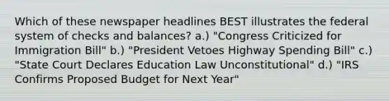 Which of these newspaper headlines BEST illustrates the federal system of checks and balances? a.) "Congress Criticized for Immigration Bill" b.) "President Vetoes Highway Spending Bill" c.) "State Court Declares Education Law Unconstitutional" d.) "IRS Confirms Proposed Budget for Next Year"