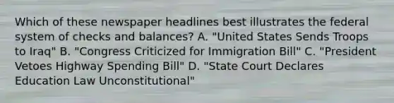 Which of these newspaper headlines best illustrates the federal system of checks and balances? A. "United States Sends Troops to Iraq" B. "Congress Criticized for Immigration Bill" C. "President Vetoes Highway Spending Bill" D. "State Court Declares Education Law Unconstitutional"