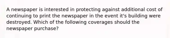 A newspaper is interested in protecting against additional cost of continuing to print the newspaper in the event it's building were destroyed. Which of the following coverages should the newspaper purchase?