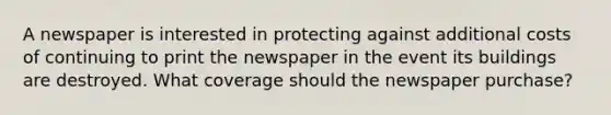 A newspaper is interested in protecting against additional costs of continuing to print the newspaper in the event its buildings are destroyed. What coverage should the newspaper purchase?