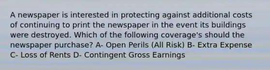 A newspaper is interested in protecting against additional costs of continuing to print the newspaper in the event its buildings were destroyed. Which of the following coverage's should the newspaper purchase? A- Open Perils (All Risk) B- Extra Expense C- Loss of Rents D- Contingent Gross Earnings