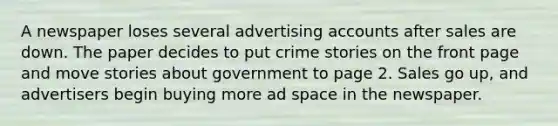 A newspaper loses several advertising accounts after sales are down. The paper decides to put crime stories on the front page and move stories about government to page 2. Sales go up, and advertisers begin buying more ad space in the newspaper.