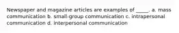 Newspaper and magazine articles are examples of _____. a. mass communication b. small-group communication c. intrapersonal communication d. interpersonal communication