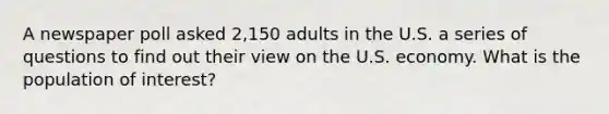 A newspaper poll asked​ 2,150 adults in the U.S. a series of questions to find out their view on the U.S. economy. What is the population of​ interest?