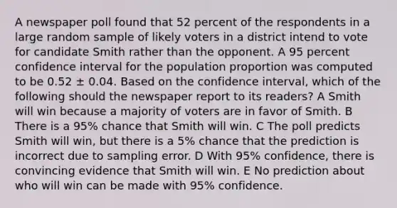 A newspaper poll found that 52 percent of the respondents in a large random sample of likely voters in a district intend to vote for candidate Smith rather than the opponent. A 95 percent confidence interval for the population proportion was computed to be 0.52 ± 0.04. Based on the confidence interval, which of the following should the newspaper report to its readers? A Smith will win because a majority of voters are in favor of Smith. B There is a 95% chance that Smith will win. C The poll predicts Smith will win, but there is a 5% chance that the prediction is incorrect due to sampling error. D With 95% confidence, there is convincing evidence that Smith will win. E No prediction about who will win can be made with 95% confidence.