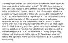 A newspaper posted this question on its​ website: "How often do you seek medical information​ online?" Of 1072 Internet users who chose to​ respond, 38% of them responded with​ "frequently." What term is used to describe this type of survey in which the people surveyed consist of those who decided to​ respond? Part A: A. The respondents are a population. B. The respondents are a​ self-selected sample. C. The respondents are a voluntary response sample. D. The respondents are a census. What is wrong with this type of sampling​ method? Select all that apply. Part B: What is wrong with this type of sampling​ method? A. The survey question is​ "loaded," or intentionally worded to elicit a desired response. B. It is too expensive. C. Many people may choose not to respond to the survey. D. Responses may not reflect the opinions of the general population. E. It is too time consuming.