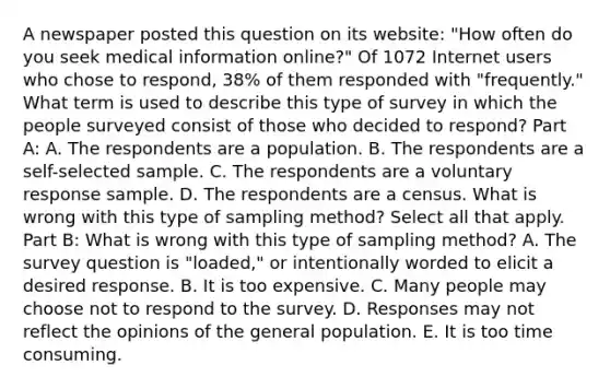 A newspaper posted this question on its​ website: "How often do you seek medical information​ online?" Of 1072 Internet users who chose to​ respond, 38% of them responded with​ "frequently." What term is used to describe this type of survey in which the people surveyed consist of those who decided to​ respond? Part A: A. The respondents are a population. B. The respondents are a​ self-selected sample. C. The respondents are a voluntary response sample. D. The respondents are a census. What is wrong with this type of sampling​ method? Select all that apply. Part B: What is wrong with this type of sampling​ method? A. The survey question is​ "loaded," or intentionally worded to elicit a desired response. B. It is too expensive. C. Many people may choose not to respond to the survey. D. Responses may not reflect the opinions of the general population. E. It is too time consuming.