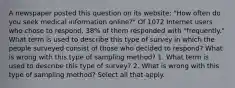 A newspaper posted this question on its​ website: "How often do you seek medical information​ online?" Of 1072 Internet users who chose to​ respond, 38% of them responded with​ "frequently." What term is used to describe this type of survey in which the people surveyed consist of those who decided to​ respond? What is wrong with this type of sampling​ method? 1. What term is used to describe this type of​ survey? 2. What is wrong with this type of sampling​ method? Select all that apply.