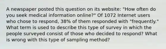 A newspaper posted this question on its​ website: "How often do you seek medical information​ online?" Of 1072 Internet users who chose to​ respond, 38% of them responded with​ "frequently." What term is used to describe this type of survey in which the people surveyed consist of those who decided to​ respond? What is wrong with this type of sampling​ method?