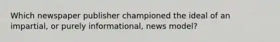 Which newspaper publisher championed the ideal of an impartial, or purely informational, news model?