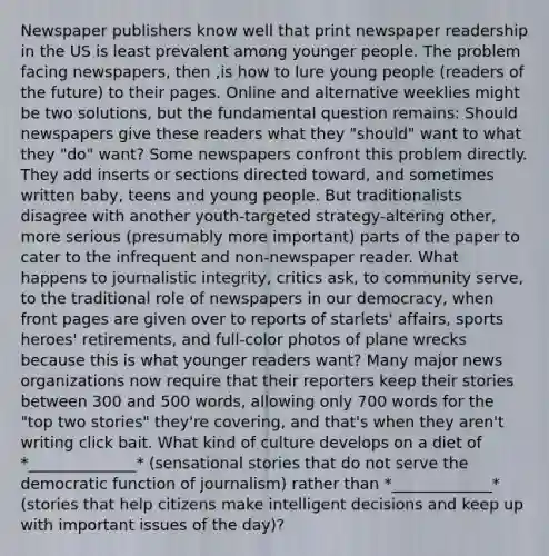 Newspaper publishers know well that print newspaper readership in the US is least prevalent among younger people. The problem facing newspapers, then ,is how to lure young people (readers of the future) to their pages. Online and alternative weeklies might be two solutions, but the fundamental question remains: Should newspapers give these readers what they "should" want to what they "do" want? Some newspapers confront this problem directly. They add inserts or sections directed toward, and sometimes written baby, teens and young people. But traditionalists disagree with another youth-targeted strategy-altering other, more serious (presumably more important) parts of the paper to cater to the infrequent and non-newspaper reader. What happens to journalistic integrity, critics ask, to community serve, to the traditional role of newspapers in our democracy, when front pages are given over to reports of starlets' affairs, sports heroes' retirements, and full-color photos of plane wrecks because this is what younger readers want? Many major news organizations now require that their reporters keep their stories between 300 and 500 words, allowing only 700 words for the "top two stories" they're covering, and that's when they aren't writing click bait. What kind of culture develops on a diet of *______________* (sensational stories that do not serve the democratic function of journalism) rather than *_____________* (stories that help citizens make intelligent decisions and keep up with important issues of the day)?