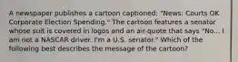 A newspaper publishes a cartoon captioned: "News: Courts OK Corporate Election Spending." The cartoon features a senator whose suit is covered in logos and an air-quote that says "No... I am not a NASCAR driver. I'm a U.S. senator." Which of the following best describes the message of the cartoon?