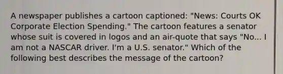 A newspaper publishes a cartoon captioned: "News: Courts OK Corporate Election Spending." The cartoon features a senator whose suit is covered in logos and an air-quote that says "No... I am not a NASCAR driver. I'm a U.S. senator." Which of the following best describes the message of the cartoon?